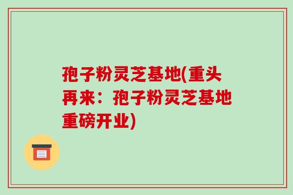 孢子粉灵芝基地(重头再来:孢子粉灵芝基地重磅开业) 孢子粉灵芝基地(重头再来:孢子粉灵芝基地重磅开业)
