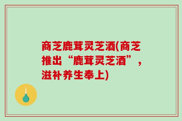 商芝鹿茸灵芝酒(商芝推出“鹿茸灵芝酒”,滋补养生奉上) 商芝鹿茸灵芝酒(商芝推出“鹿茸灵芝酒”,滋补养生奉上)