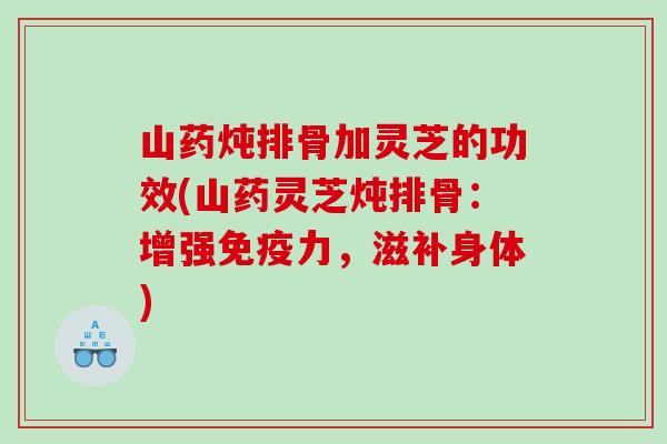 山药炖排骨加灵芝的功效(山药灵芝炖排骨：增强免疫力，滋补身体)