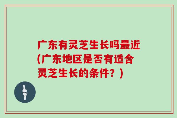 广东有灵芝生长吗近(广东地区是否有适合灵芝生长的条件?) 广东有灵芝生长吗近(广东地区是否有适合灵芝生长的条件?)