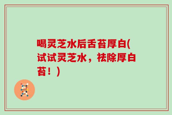 喝灵芝水后舌苔厚白(试试灵芝水,祛除厚白苔!) 喝灵芝水后舌苔厚白(试试灵芝水,祛除厚白苔!)