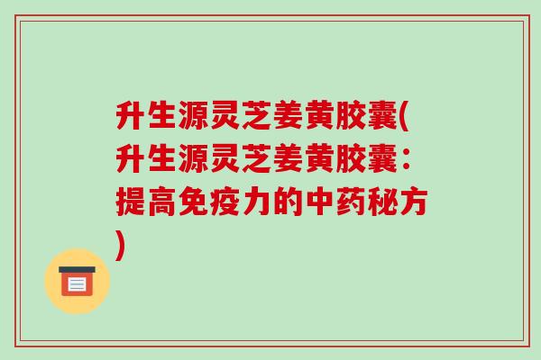 升生源灵芝姜黄胶囊(升生源灵芝姜黄胶囊：提高免疫力的秘方)