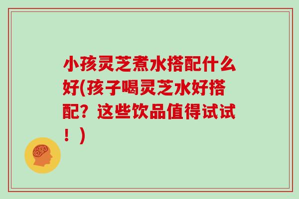 小孩灵芝煮水搭配什么好(孩子喝灵芝水好搭配?这些饮品值得试试!) 小孩灵芝煮水搭配什么好(孩子喝灵芝水好搭配?这些饮品值得试试!)