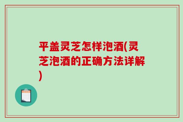 平盖灵芝怎样泡酒(灵芝泡酒的正确方法详解) 平盖灵芝怎样泡酒(灵芝泡酒的正确方法详解)