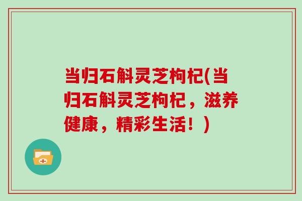 当归石斛灵芝枸杞(当归石斛灵芝枸杞,滋养健康,精彩生活!) 当归石斛灵芝枸杞(当归石斛灵芝枸杞,滋养健康,精彩生活!)