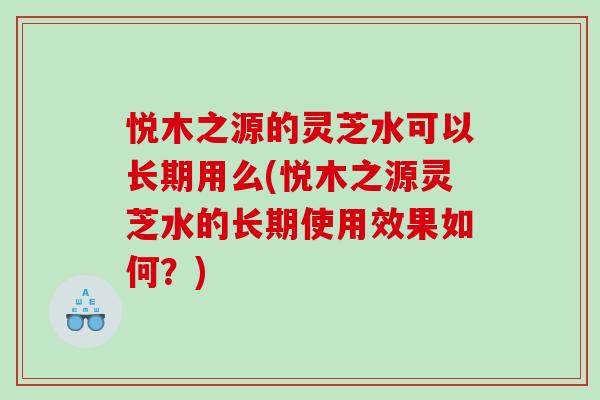 悦木之源的灵芝水可以长期用么(悦木之源灵芝水的长期使用效果如何？)