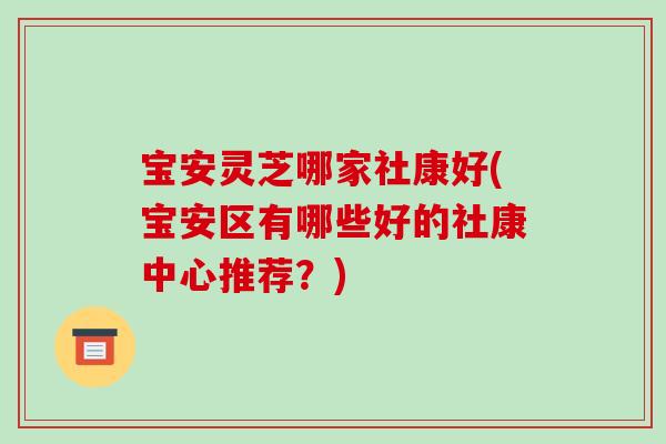 宝安灵芝哪家社康好(宝安区有哪些好的社康中心推荐?) 宝安灵芝哪家社康好(宝安区有哪些好的社康中心推荐?)