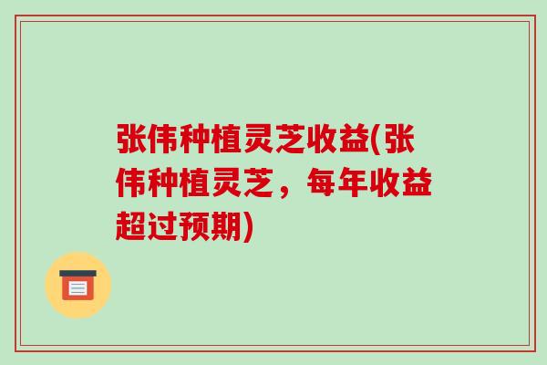 张伟种植灵芝收益(张伟种植灵芝，每年收益超过预期)