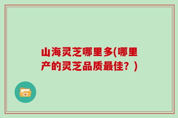 山海灵芝哪里多(哪里产的灵芝品质佳?) 山海灵芝哪里多(哪里产的灵芝品质佳?)