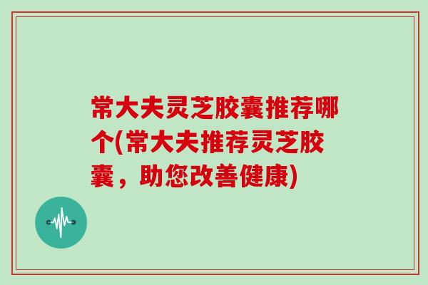 常大夫灵芝胶囊推荐哪个(常大夫推荐灵芝胶囊，助您改善健康)