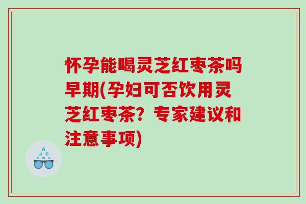 怀孕能喝灵芝红枣茶吗早期(孕妇可否饮用灵芝红枣茶？专家建议和注意事项)