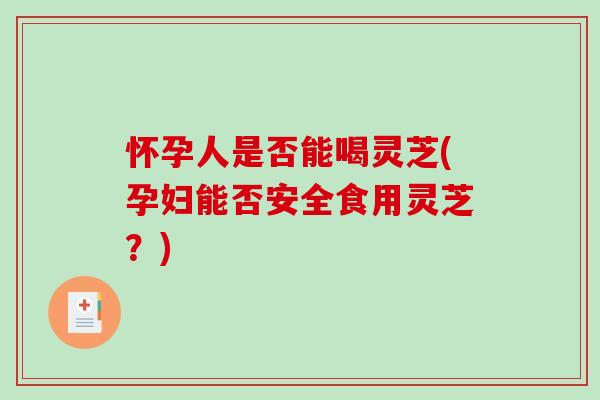 怀孕人是否能喝灵芝(孕妇能否安全食用灵芝？)