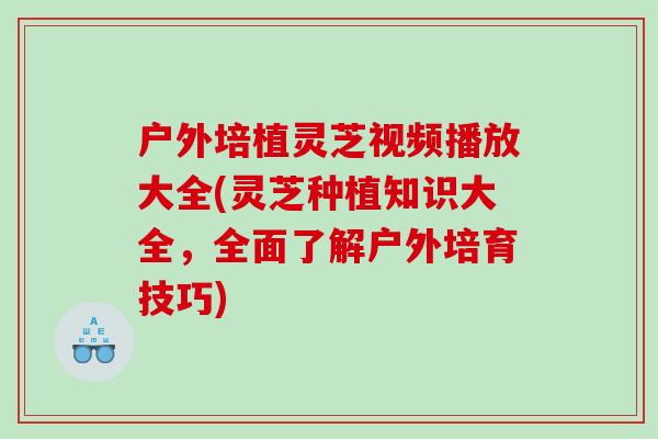 户外培植灵芝视频播放大全(灵芝种植知识大全,全面了解户外培育技巧) 户外培植灵芝视频播放大全(灵芝种植知识大全,全面了解户外培育技巧)