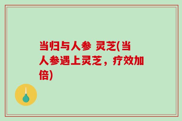 当归与人参 灵芝(当人参遇上灵芝,疗效加倍) 当归与人参 灵芝(当人参遇上灵芝,疗效加倍)