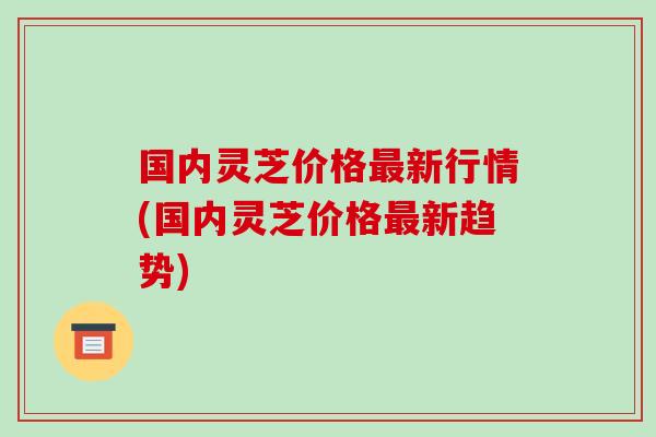 国内灵芝价格新行情(国内灵芝价格新趋势)