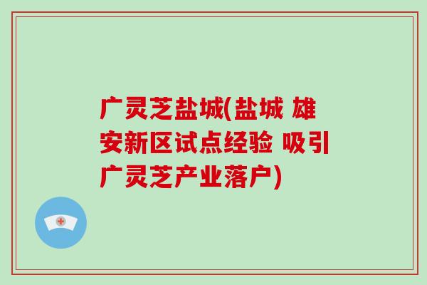 广灵芝盐城(盐城 雄安新区试点经验 吸引广灵芝产业落户) 广灵芝盐城(盐城 雄安新区试点经验 吸引广灵芝产业落户)