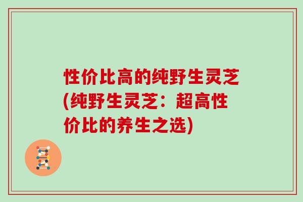 性价比高的纯野生灵芝(纯野生灵芝：超高性价比的养生之选)