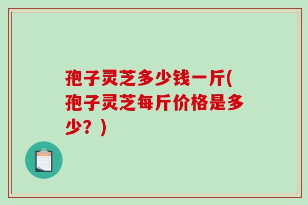 孢子灵芝多少钱一斤(孢子灵芝每斤价格是多少？)