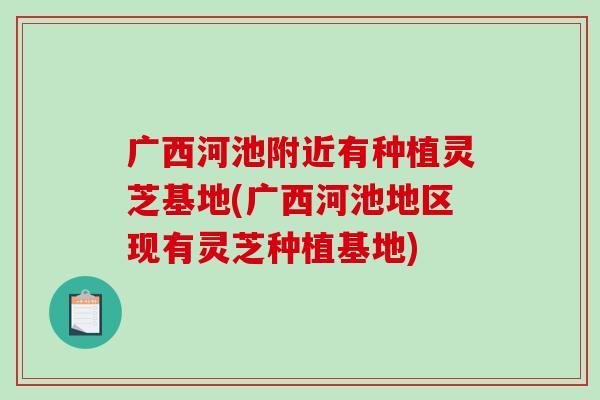 广西河池附近有种植灵芝基地(广西河池地区现有灵芝种植基地) 广西河池附近有种植灵芝基地(广西河池地区现有灵芝种植基地)