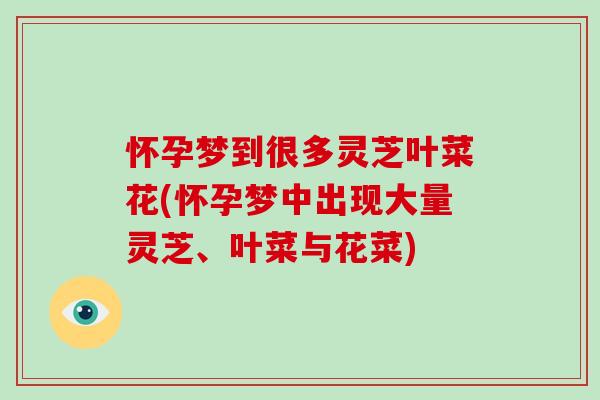 怀孕梦到很多灵芝叶菜花(怀孕梦中出现大量灵芝、叶菜与花菜)