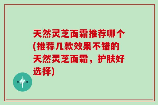 天然灵芝面霜推荐哪个(推荐几款效果不错的天然灵芝面霜,护肤好选择) 天然灵芝面霜推荐哪个(推荐几款效果不错的天然灵芝面霜,护肤好选择)