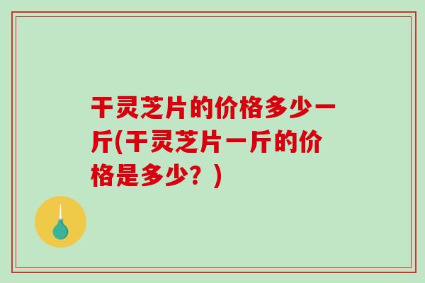 干灵芝片的价格多少一斤(干灵芝片一斤的价格是多少？)