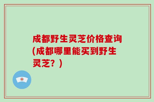 成都野生灵芝价格查询(成都哪里能买到野生灵芝?) 成都野生灵芝价格查询(成都哪里能买到野生灵芝?)
