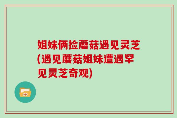 姐妹俩捡蘑菇遇见灵芝(遇见蘑菇姐妹遭遇罕见灵芝奇观)