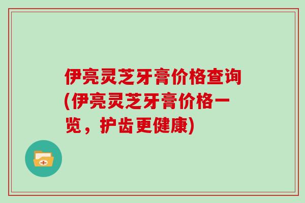 伊亮灵芝牙膏价格查询(伊亮灵芝牙膏价格一览，护齿更健康)