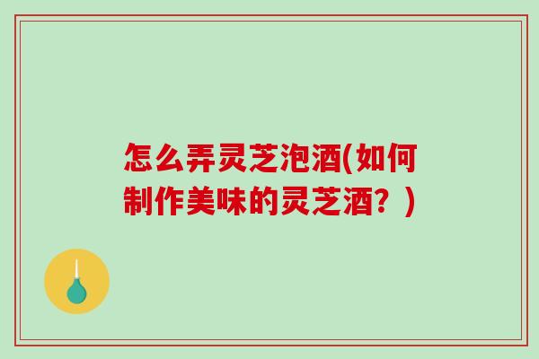 怎么弄灵芝泡酒(如何制作美味的灵芝酒？)
