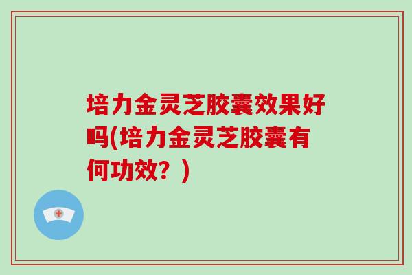 培力金灵芝胶囊效果好吗(培力金灵芝胶囊有何功效？)