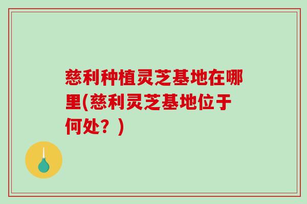 慈利种植灵芝基地在哪里(慈利灵芝基地位于何处?) 慈利种植灵芝基地在哪里(慈利灵芝基地位于何处?)