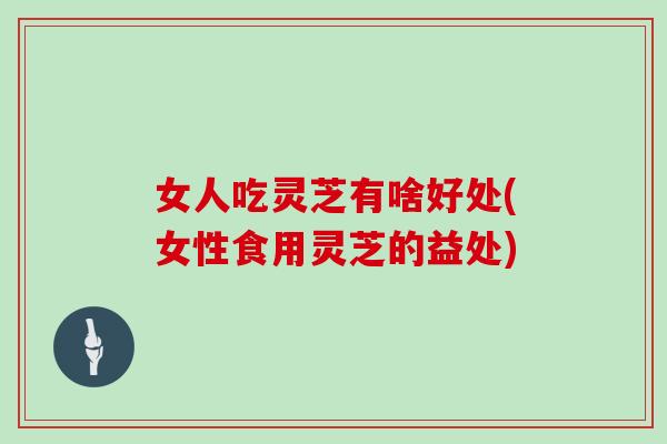 女人吃灵芝有啥好处(女性食用灵芝的益处)