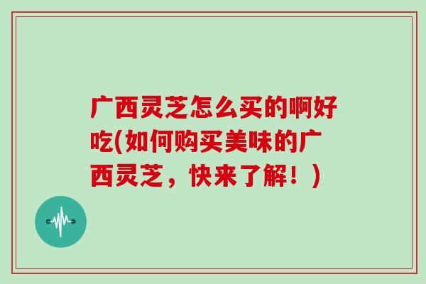 广西灵芝怎么买的啊好吃(如何购买美味的广西灵芝,快来了解!) 广西灵芝怎么买的啊好吃(如何购买美味的广西灵芝,快来了解!)