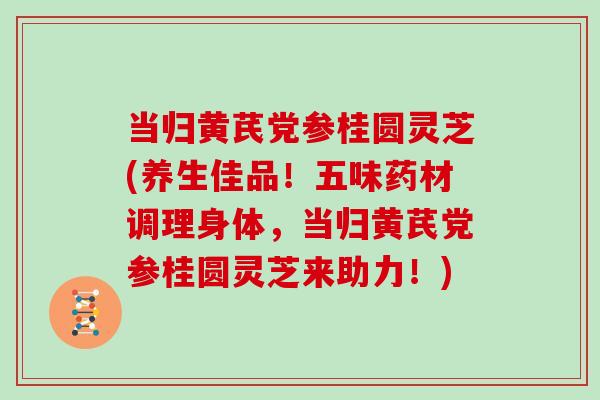 当归黄芪党参桂圆灵芝(养生佳品！五味药材调理身体，当归黄芪党参桂圆灵芝来助力！)