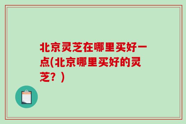 北京灵芝在哪里买好一点(北京哪里买好的灵芝？)