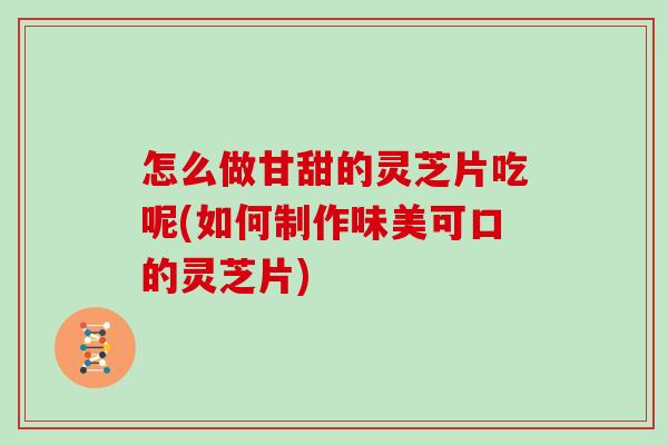 怎么做甘甜的灵芝片吃呢(如何制作味美可口的灵芝片)