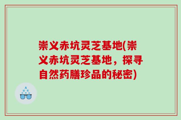 崇义赤坑灵芝基地(崇义赤坑灵芝基地,探寻自然药膳珍品的秘密) 崇义赤坑灵芝基地(崇义赤坑灵芝基地,探寻自然药膳珍品的秘密)