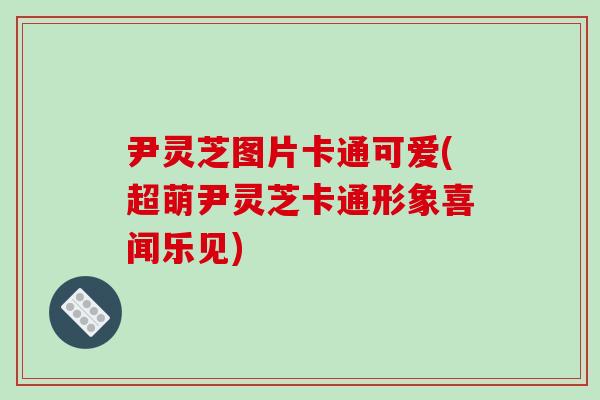 尹灵芝图片卡通可爱(超萌尹灵芝卡通形象喜闻乐见) 尹灵芝图片卡通可爱(超萌尹灵芝卡通形象喜闻乐见)