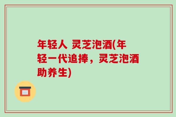年轻人 灵芝泡酒(年轻一代追捧,灵芝泡酒助养生) 年轻人 灵芝泡酒(年轻一代追捧,灵芝泡酒助养生)