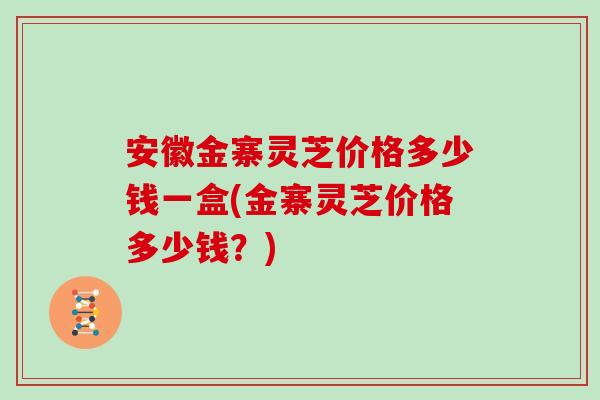 安徽金寨灵芝价格多少钱一盒(金寨灵芝价格多少钱?) 安徽金寨灵芝价格多少钱一盒(金寨灵芝价格多少钱?)