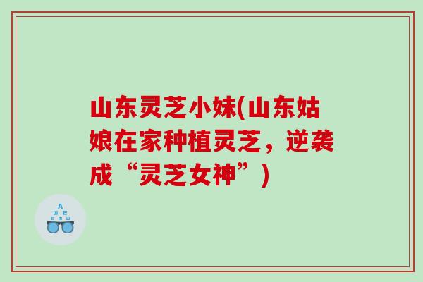 山东灵芝小妹(山东姑娘在家种植灵芝,逆袭成“灵芝女神”) 山东灵芝小妹(山东姑娘在家种植灵芝,逆袭成“灵芝女神”)