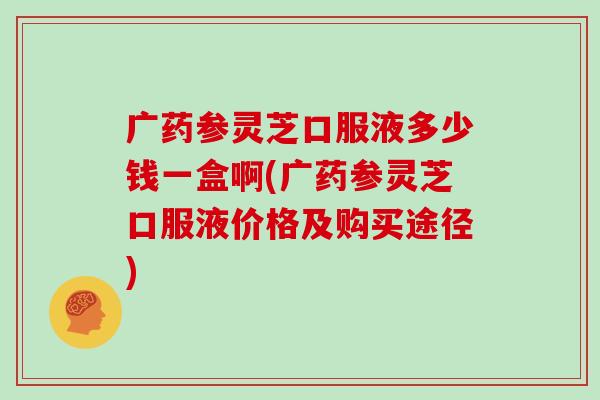 广药参灵芝口服液多少钱一盒啊(广药参灵芝口服液价格及购买途径)