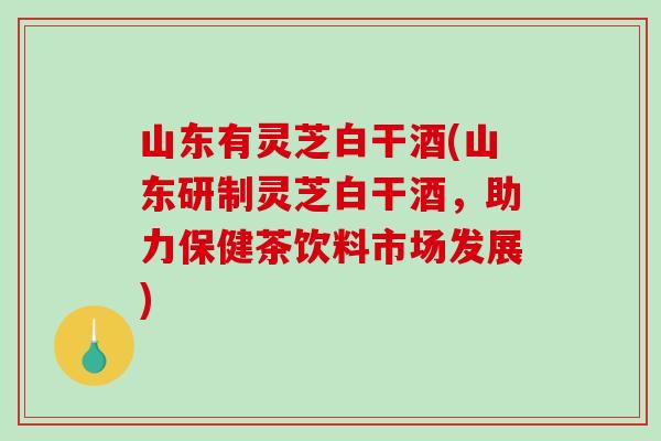 山东有灵芝白干酒(山东研制灵芝白干酒,助力保健茶饮料市场发展) 山东有灵芝白干酒(山东研制灵芝白干酒,助力保健茶饮料市场发展)