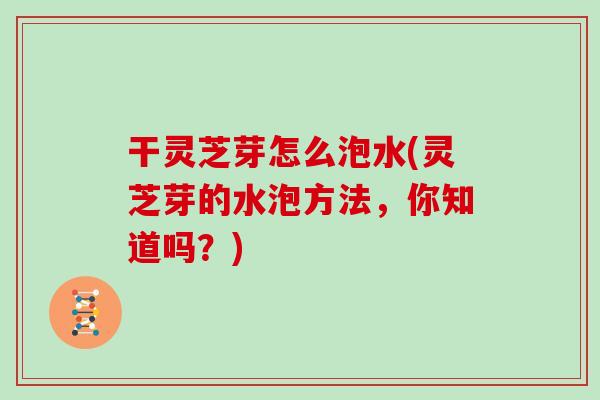干灵芝芽怎么泡水(灵芝芽的水泡方法,你知道吗?) 干灵芝芽怎么泡水(灵芝芽的水泡方法,你知道吗?)