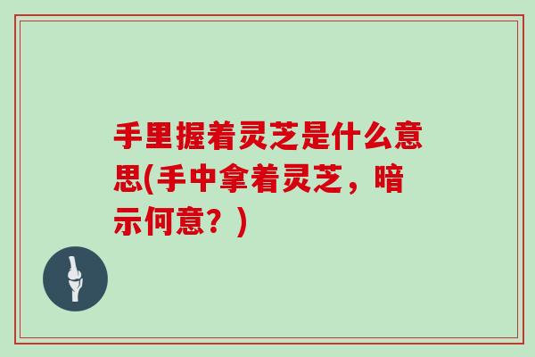 手里握着灵芝是什么意思(手中拿着灵芝,暗示何意?) 手里握着灵芝是什么意思(手中拿着灵芝,暗示何意?)