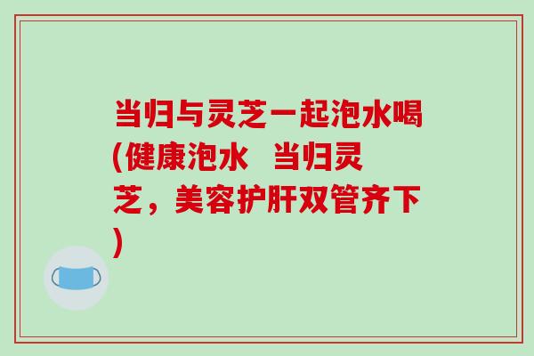 当归与灵芝一起泡水喝(健康泡水 当归灵芝,美容双管齐下) 当归与灵芝一起泡水喝(健康泡水 当归灵芝,美容双管齐下)