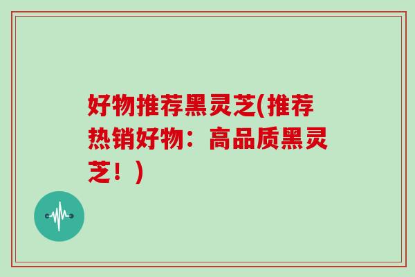 好物推荐黑灵芝(推荐热销好物:高品质黑灵芝!) 好物推荐黑灵芝(推荐热销好物:高品质黑灵芝!)
