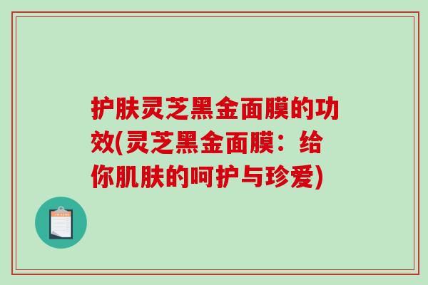 护肤灵芝黑金面膜的功效(灵芝黑金面膜:给你的呵护与珍爱) 护肤灵芝黑金面膜的功效(灵芝黑金面膜:给你的呵护与珍爱)