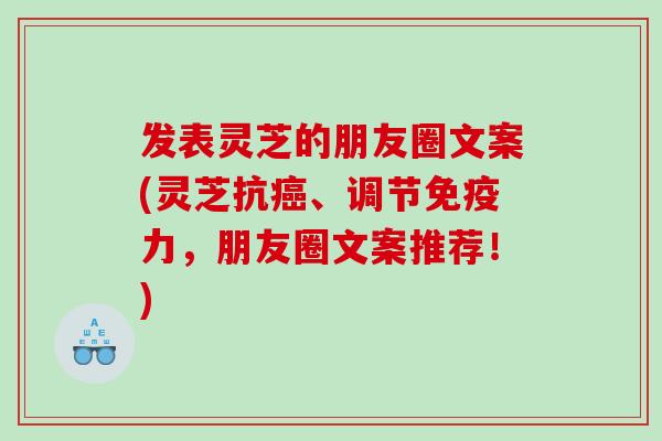 发表灵芝的朋友圈文案(灵芝抗、调节免疫力，朋友圈文案推荐！)